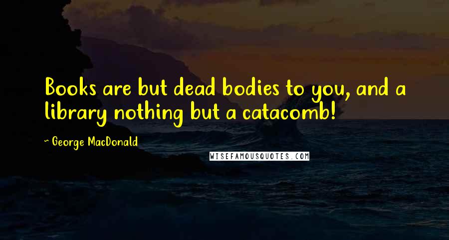George MacDonald Quotes: Books are but dead bodies to you, and a library nothing but a catacomb!