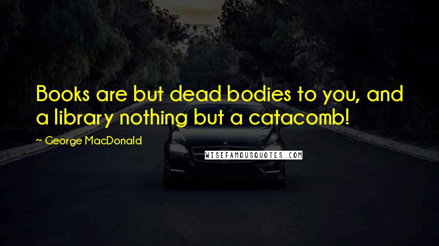 George MacDonald Quotes: Books are but dead bodies to you, and a library nothing but a catacomb!