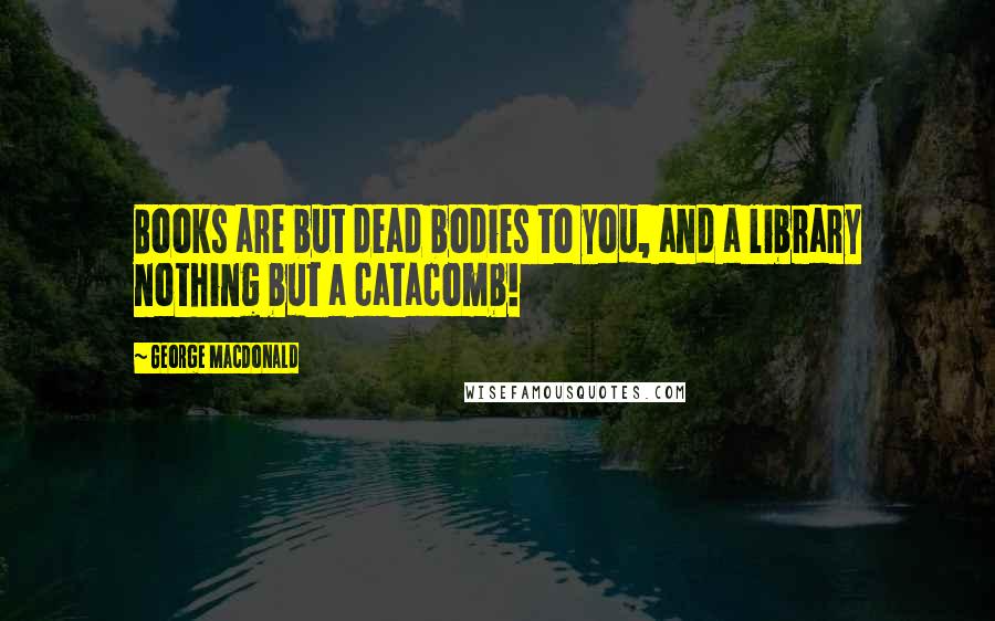 George MacDonald Quotes: Books are but dead bodies to you, and a library nothing but a catacomb!