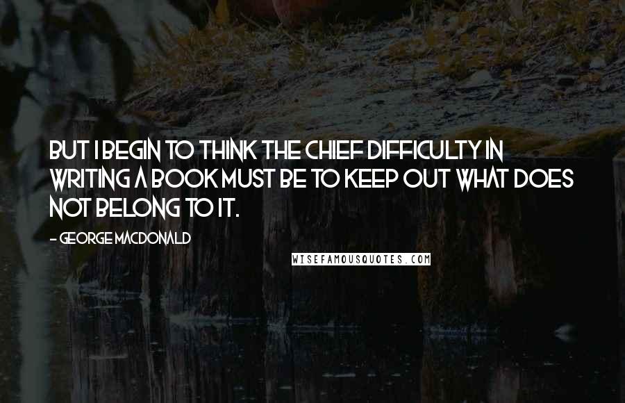 George MacDonald Quotes: But I begin to think the chief difficulty in writing a book must be to keep out what does not belong to it.