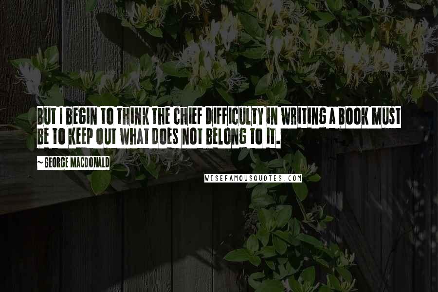 George MacDonald Quotes: But I begin to think the chief difficulty in writing a book must be to keep out what does not belong to it.