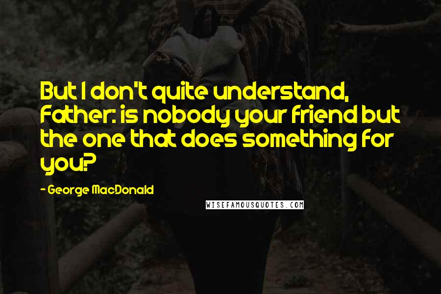 George MacDonald Quotes: But I don't quite understand, Father: is nobody your friend but the one that does something for you?