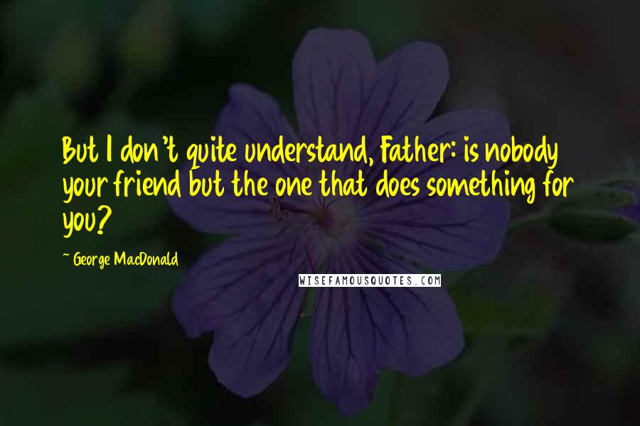 George MacDonald Quotes: But I don't quite understand, Father: is nobody your friend but the one that does something for you?