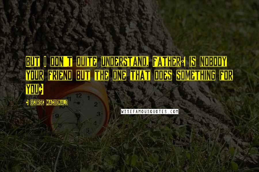 George MacDonald Quotes: But I don't quite understand, Father: is nobody your friend but the one that does something for you?