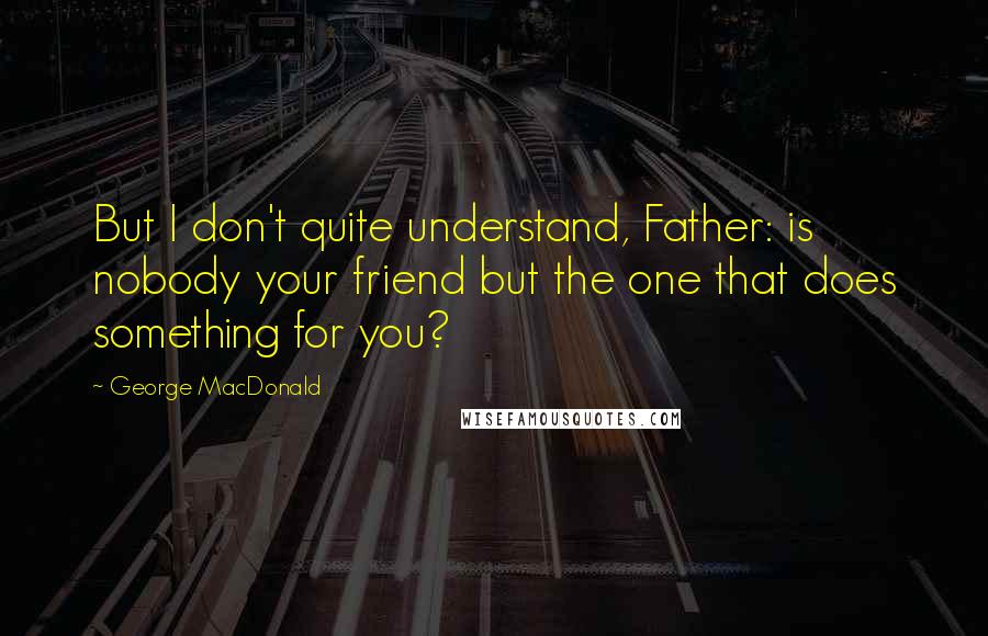 George MacDonald Quotes: But I don't quite understand, Father: is nobody your friend but the one that does something for you?