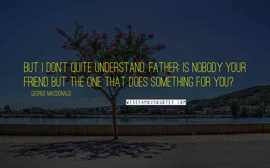 George MacDonald Quotes: But I don't quite understand, Father: is nobody your friend but the one that does something for you?