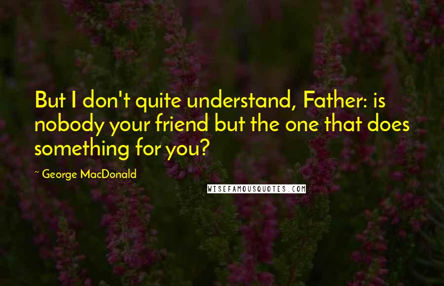 George MacDonald Quotes: But I don't quite understand, Father: is nobody your friend but the one that does something for you?