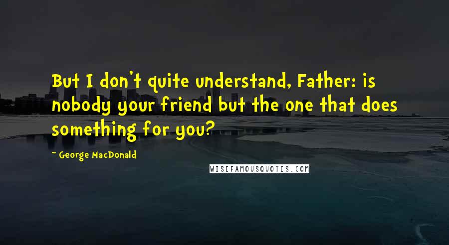 George MacDonald Quotes: But I don't quite understand, Father: is nobody your friend but the one that does something for you?