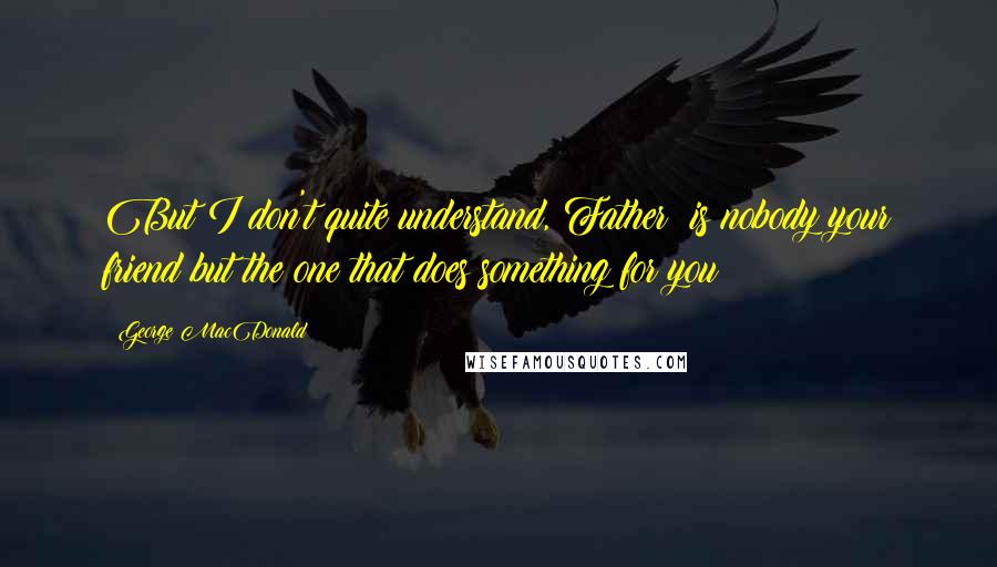 George MacDonald Quotes: But I don't quite understand, Father: is nobody your friend but the one that does something for you?