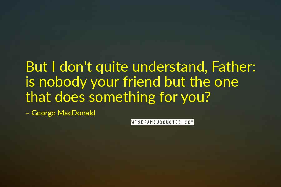 George MacDonald Quotes: But I don't quite understand, Father: is nobody your friend but the one that does something for you?