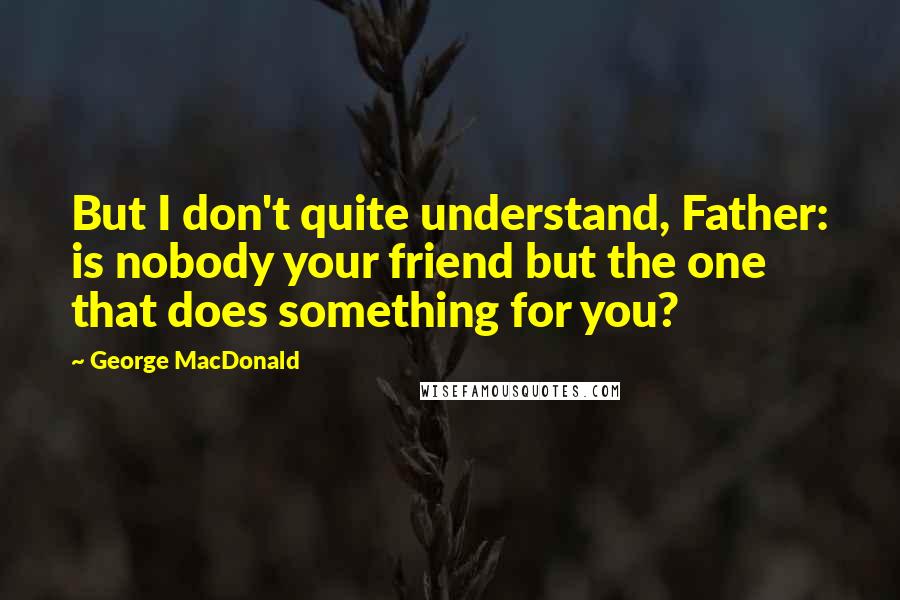 George MacDonald Quotes: But I don't quite understand, Father: is nobody your friend but the one that does something for you?