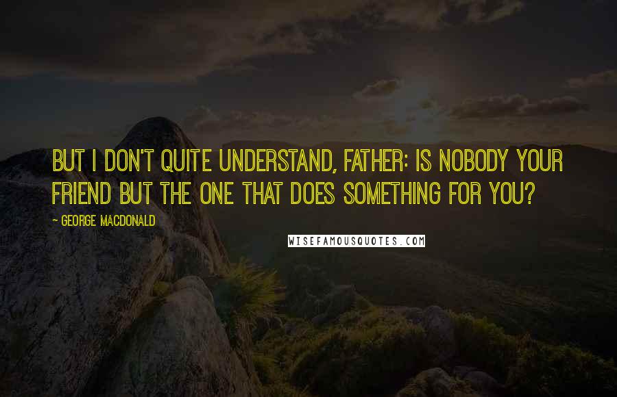 George MacDonald Quotes: But I don't quite understand, Father: is nobody your friend but the one that does something for you?