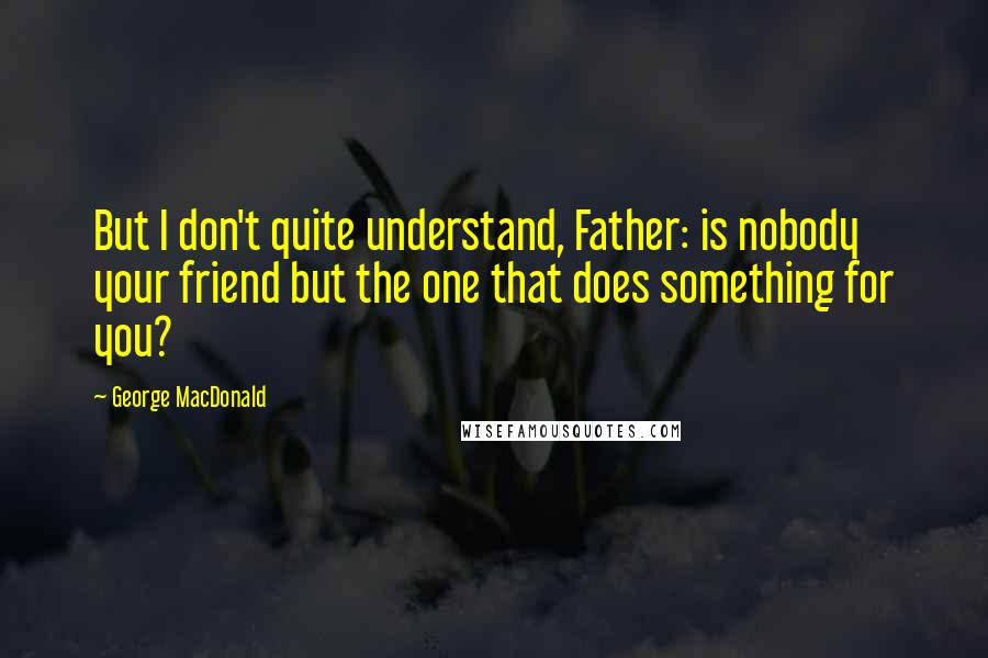 George MacDonald Quotes: But I don't quite understand, Father: is nobody your friend but the one that does something for you?