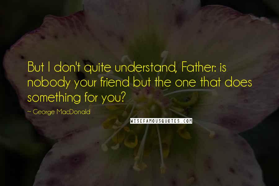 George MacDonald Quotes: But I don't quite understand, Father: is nobody your friend but the one that does something for you?