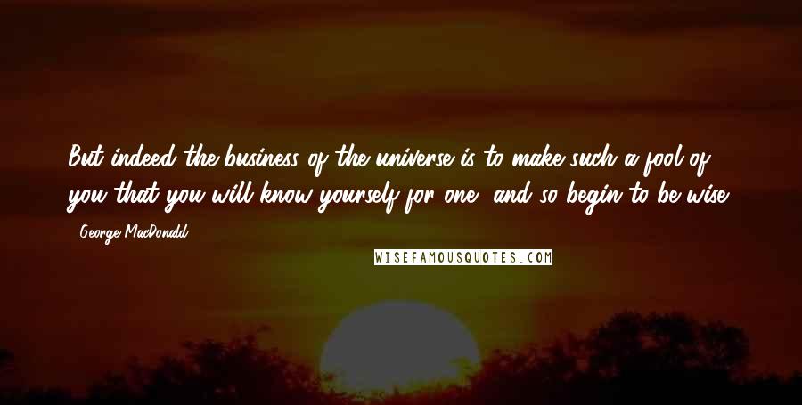 George MacDonald Quotes: But indeed the business of the universe is to make such a fool of you that you will know yourself for one, and so begin to be wise!