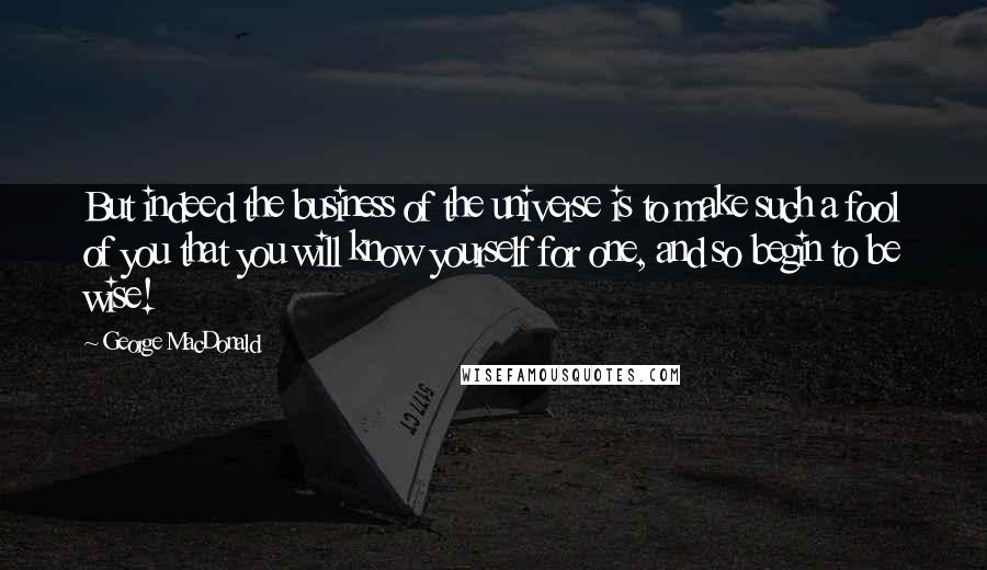 George MacDonald Quotes: But indeed the business of the universe is to make such a fool of you that you will know yourself for one, and so begin to be wise!