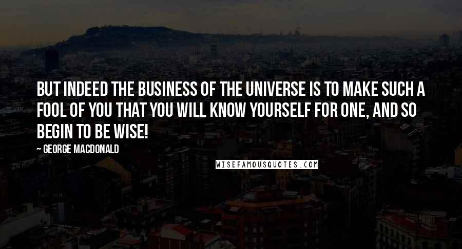 George MacDonald Quotes: But indeed the business of the universe is to make such a fool of you that you will know yourself for one, and so begin to be wise!