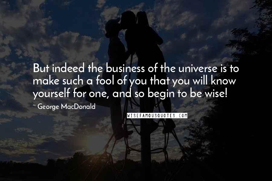 George MacDonald Quotes: But indeed the business of the universe is to make such a fool of you that you will know yourself for one, and so begin to be wise!