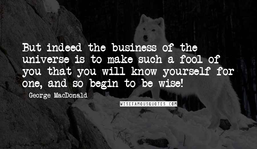 George MacDonald Quotes: But indeed the business of the universe is to make such a fool of you that you will know yourself for one, and so begin to be wise!