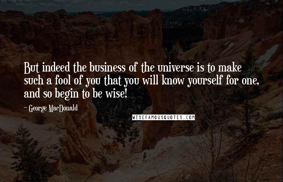 George MacDonald Quotes: But indeed the business of the universe is to make such a fool of you that you will know yourself for one, and so begin to be wise!