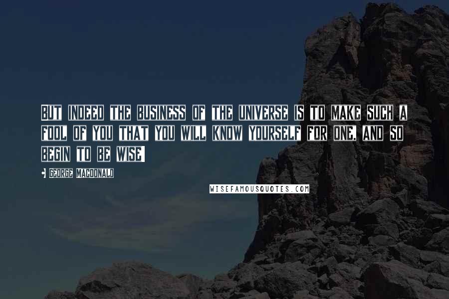 George MacDonald Quotes: But indeed the business of the universe is to make such a fool of you that you will know yourself for one, and so begin to be wise!