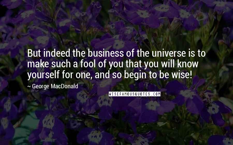 George MacDonald Quotes: But indeed the business of the universe is to make such a fool of you that you will know yourself for one, and so begin to be wise!