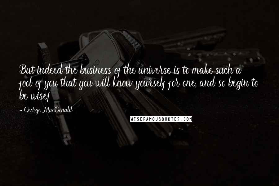 George MacDonald Quotes: But indeed the business of the universe is to make such a fool of you that you will know yourself for one, and so begin to be wise!