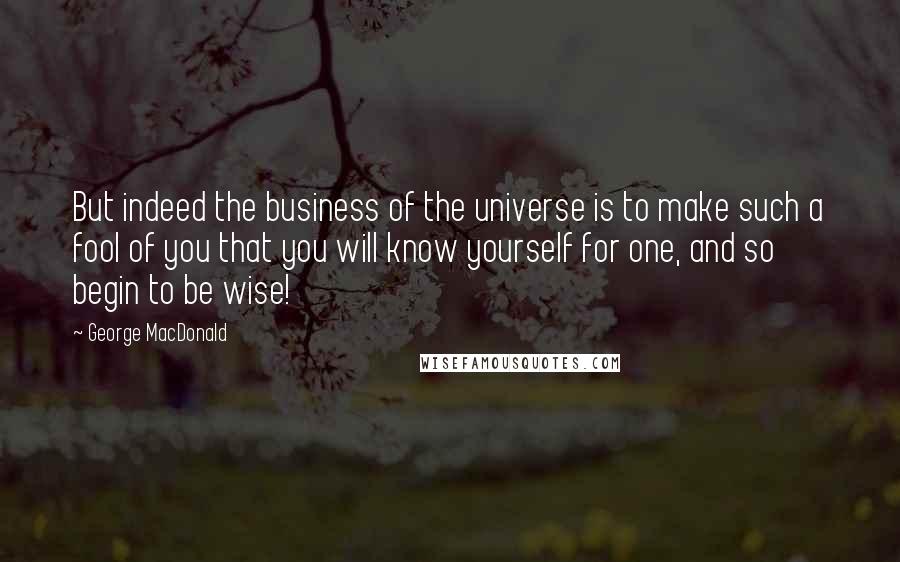 George MacDonald Quotes: But indeed the business of the universe is to make such a fool of you that you will know yourself for one, and so begin to be wise!