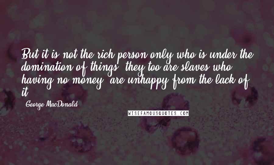 George MacDonald Quotes: But it is not the rich person only who is under the domination of things; they too are slaves who, having no money, are unhappy from the lack of it.