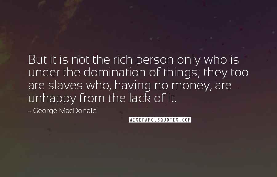 George MacDonald Quotes: But it is not the rich person only who is under the domination of things; they too are slaves who, having no money, are unhappy from the lack of it.