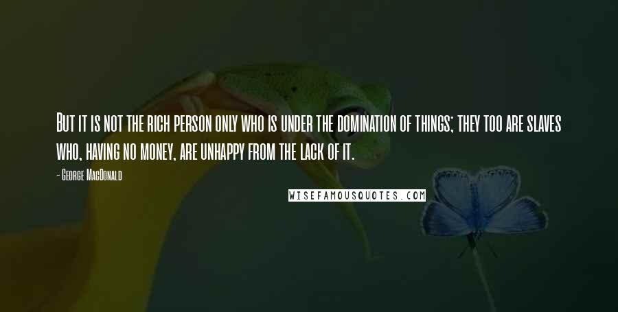 George MacDonald Quotes: But it is not the rich person only who is under the domination of things; they too are slaves who, having no money, are unhappy from the lack of it.