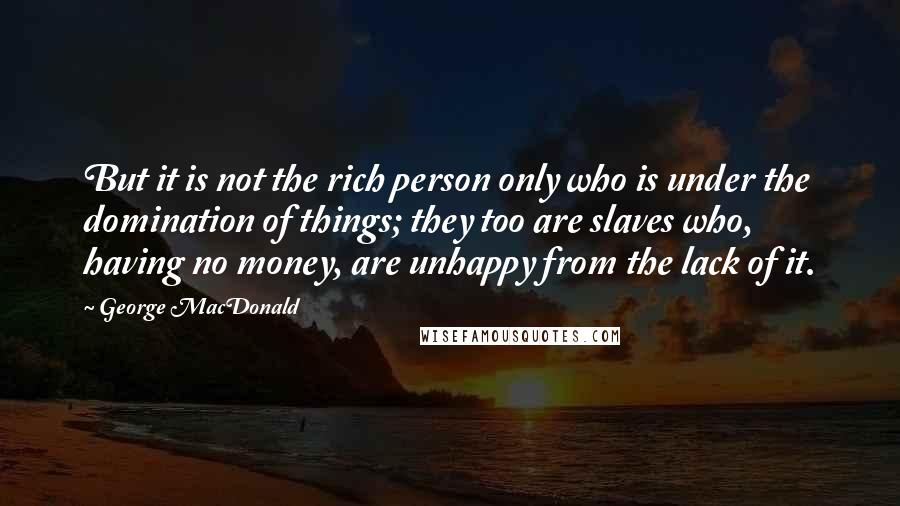 George MacDonald Quotes: But it is not the rich person only who is under the domination of things; they too are slaves who, having no money, are unhappy from the lack of it.