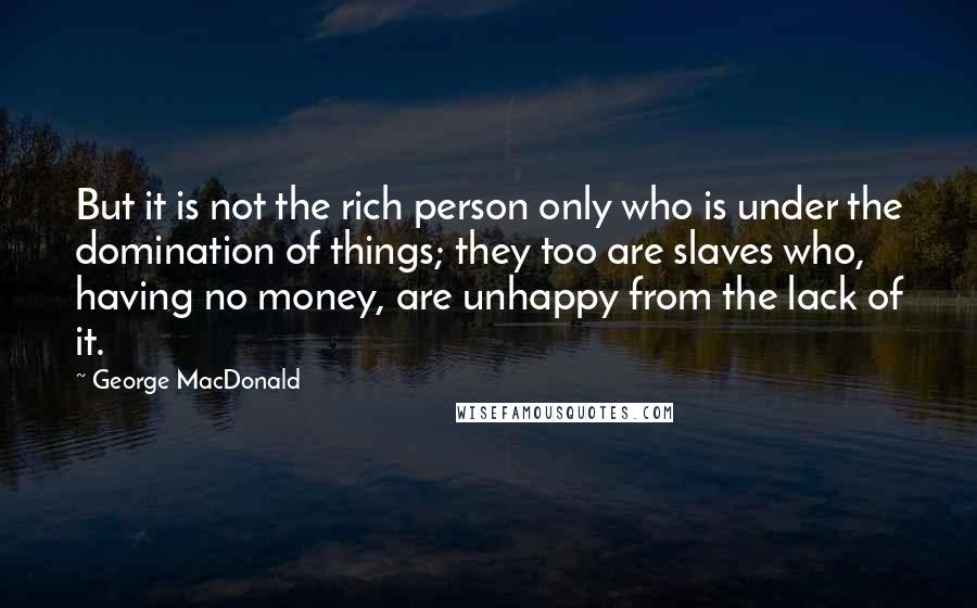 George MacDonald Quotes: But it is not the rich person only who is under the domination of things; they too are slaves who, having no money, are unhappy from the lack of it.