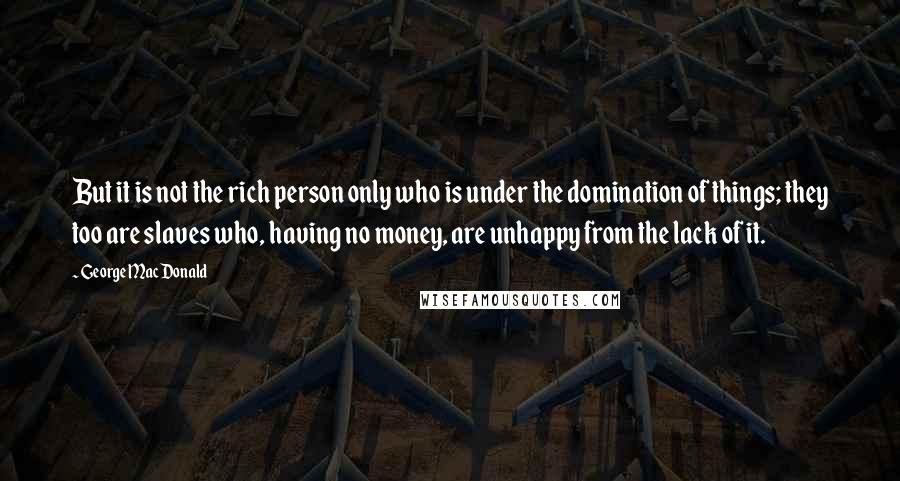 George MacDonald Quotes: But it is not the rich person only who is under the domination of things; they too are slaves who, having no money, are unhappy from the lack of it.