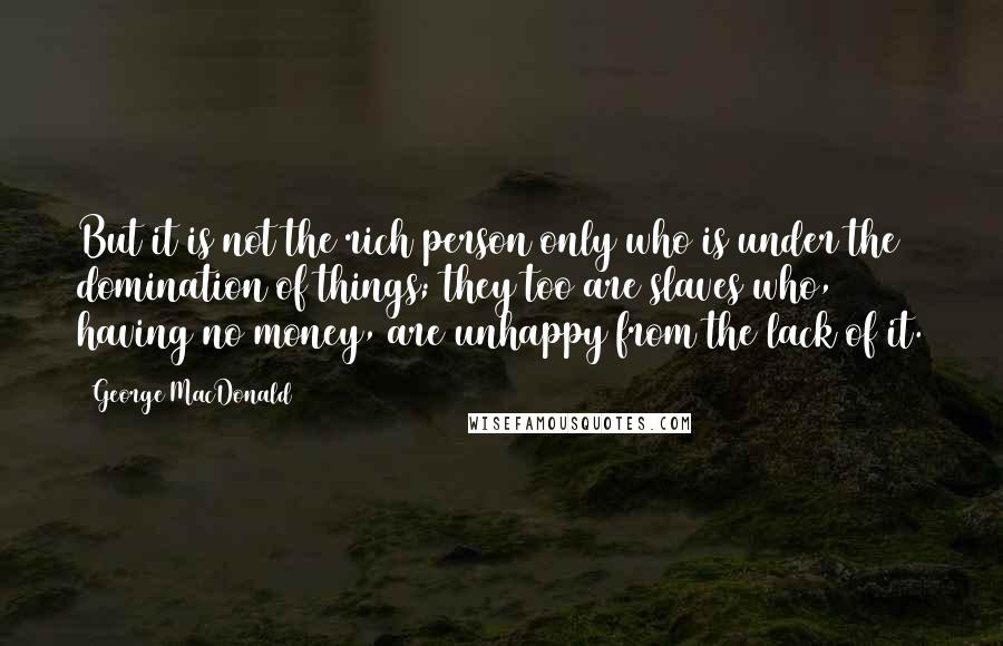 George MacDonald Quotes: But it is not the rich person only who is under the domination of things; they too are slaves who, having no money, are unhappy from the lack of it.