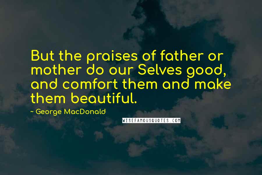 George MacDonald Quotes: But the praises of father or mother do our Selves good, and comfort them and make them beautiful.