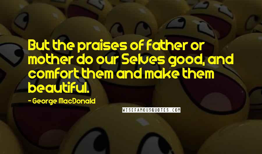 George MacDonald Quotes: But the praises of father or mother do our Selves good, and comfort them and make them beautiful.