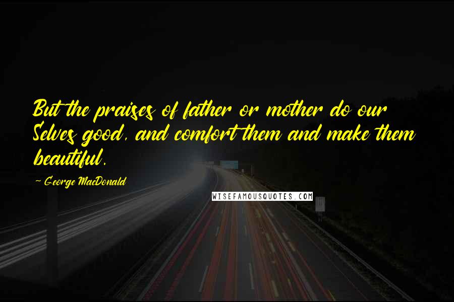 George MacDonald Quotes: But the praises of father or mother do our Selves good, and comfort them and make them beautiful.