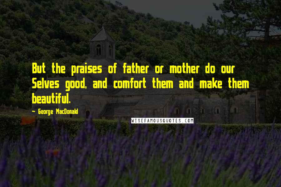 George MacDonald Quotes: But the praises of father or mother do our Selves good, and comfort them and make them beautiful.