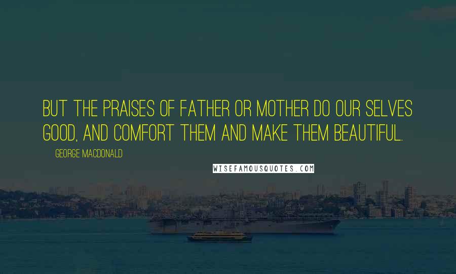 George MacDonald Quotes: But the praises of father or mother do our Selves good, and comfort them and make them beautiful.