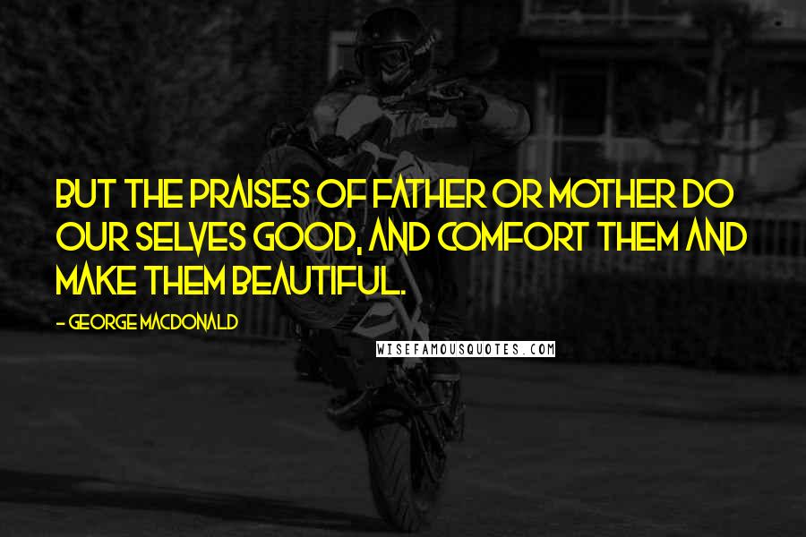 George MacDonald Quotes: But the praises of father or mother do our Selves good, and comfort them and make them beautiful.