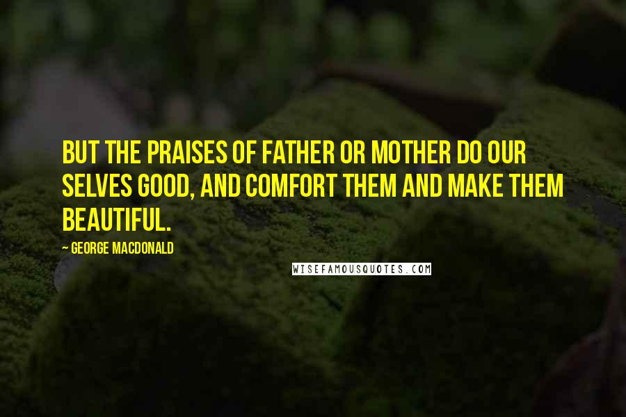 George MacDonald Quotes: But the praises of father or mother do our Selves good, and comfort them and make them beautiful.