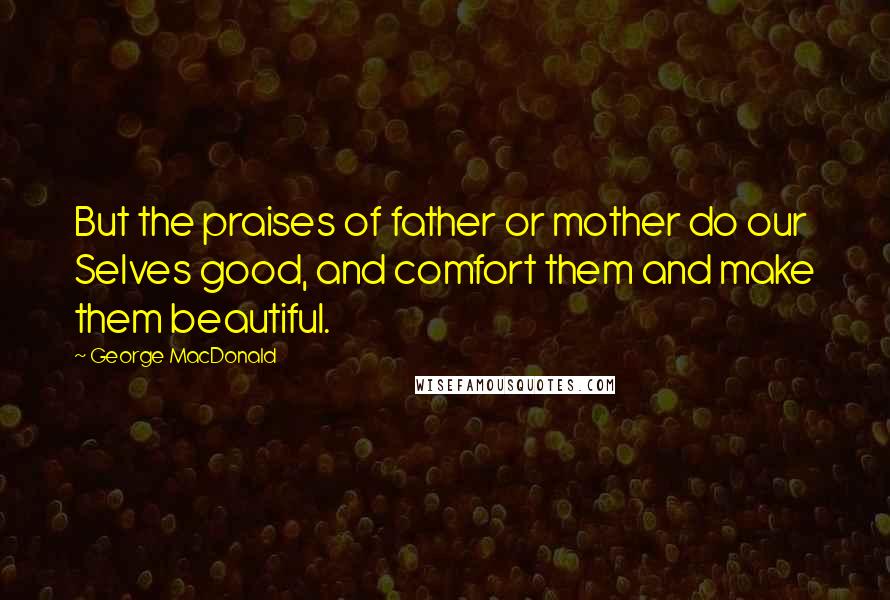 George MacDonald Quotes: But the praises of father or mother do our Selves good, and comfort them and make them beautiful.