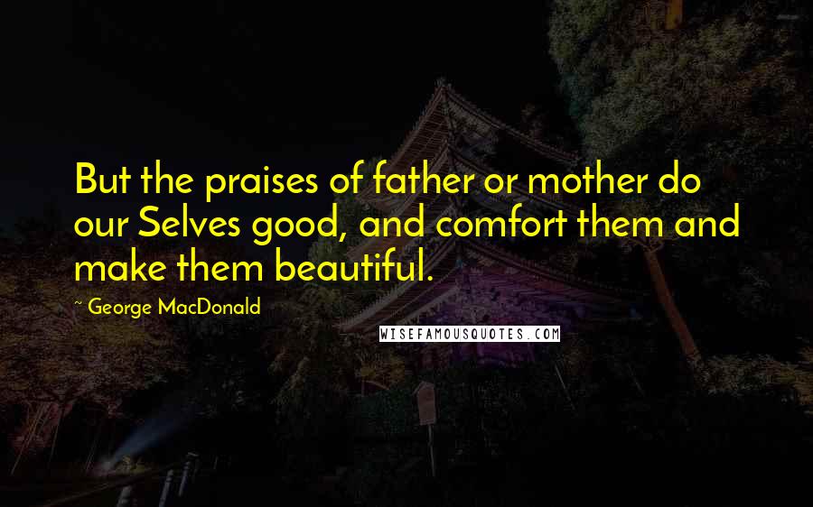 George MacDonald Quotes: But the praises of father or mother do our Selves good, and comfort them and make them beautiful.