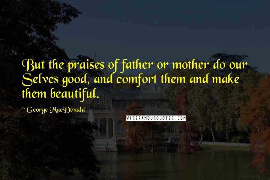 George MacDonald Quotes: But the praises of father or mother do our Selves good, and comfort them and make them beautiful.