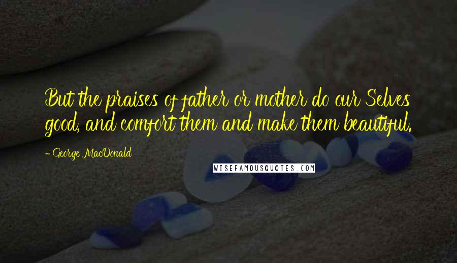 George MacDonald Quotes: But the praises of father or mother do our Selves good, and comfort them and make them beautiful.