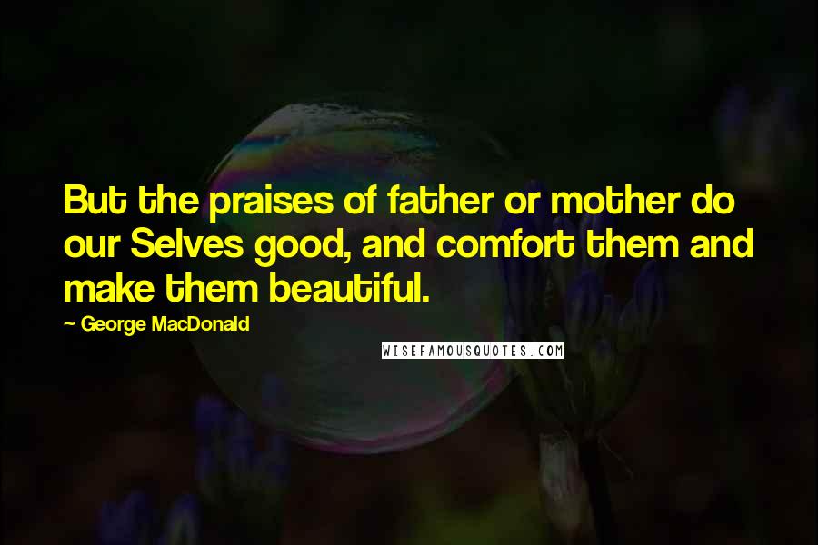 George MacDonald Quotes: But the praises of father or mother do our Selves good, and comfort them and make them beautiful.