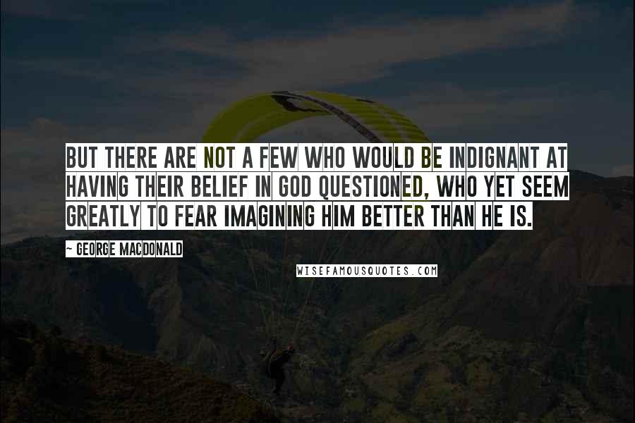 George MacDonald Quotes: But there are not a few who would be indignant at having their belief in God questioned, who yet seem greatly to fear imagining Him better than He is.