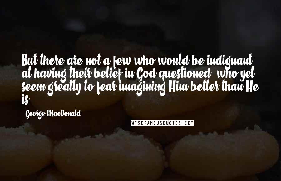 George MacDonald Quotes: But there are not a few who would be indignant at having their belief in God questioned, who yet seem greatly to fear imagining Him better than He is.