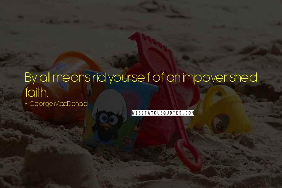 George MacDonald Quotes: By all means rid yourself of an impoverished faith.